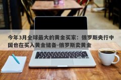今年3月全球最大的黄金买家：俄罗斯央行中国也在买入黄金储备-俄罗斯卖黄金