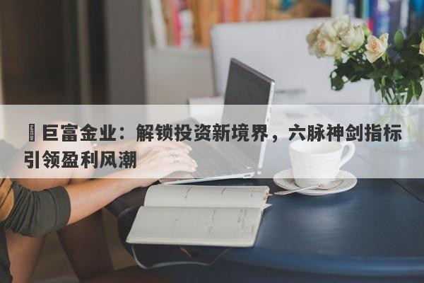 ‌巨富金业：解锁投资新境界，六脉神剑指标引领盈利风潮