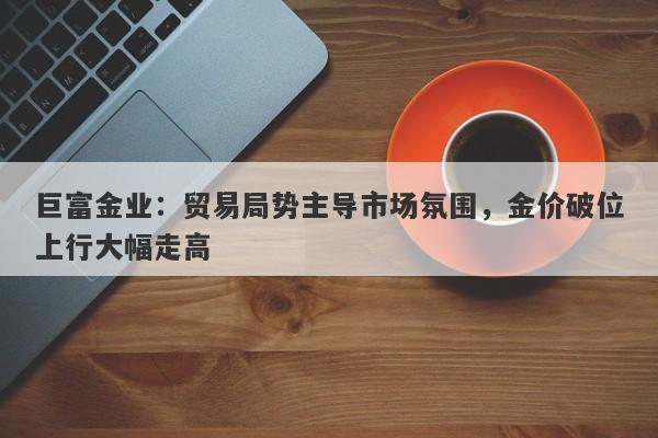 巨富金业：贸易局势主导市场氛围，金价破位上行大幅走高