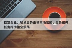 巨富金业：贸易局势主导市场氛围，金价低开低走维持偏空震荡